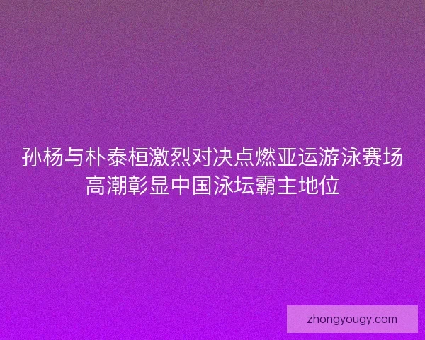 孙杨与朴泰桓激烈对决点燃亚运游泳赛场高潮彰显中国泳坛霸主地位