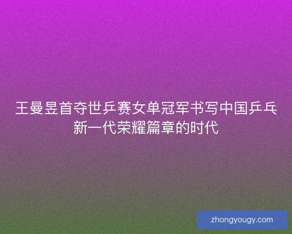 王曼昱首夺世乒赛女单冠军书写中国乒乓新一代荣耀篇章的时代