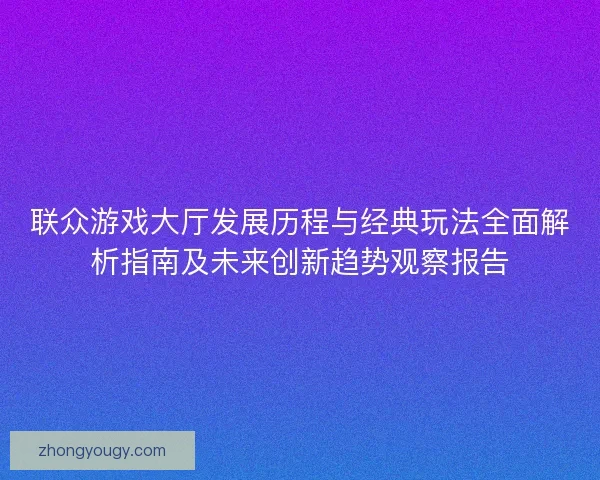 联众游戏大厅发展历程与经典玩法全面解析指南及未来创新趋势观察报告