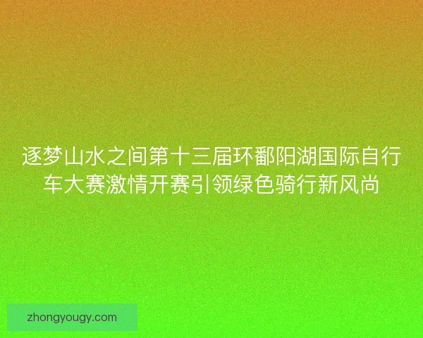 逐梦山水之间第十三届环鄱阳湖国际自行车大赛激情开赛引领绿色骑行新风尚