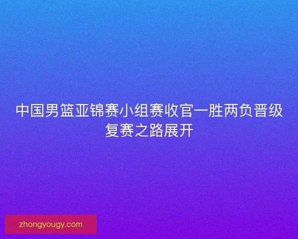 中国男篮亚锦赛小组赛收官一胜两负晋级复赛之路展开