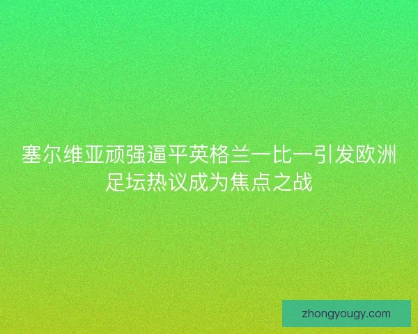 塞尔维亚顽强逼平英格兰一比一引发欧洲足坛热议成为焦点之战