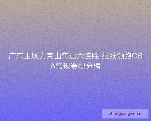 广东主场力克山东迎六连胜 继续领跑CBA常规赛积分榜 广东主场力克山东迎六连胜 继续领跑CBA常规赛积分榜