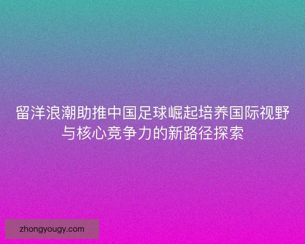 留洋浪潮助推中国足球崛起培养国际视野与核心竞争力的新路径探索 留洋浪潮助推中国足球崛起培养国际视野与核心竞争力的新路径探索