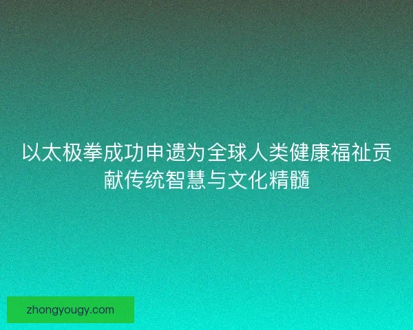 以太极拳成功申遗为全球人类健康福祉贡献传统智慧与文化精髓