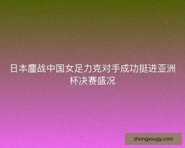 日本鏖战中国女足力克对手成功挺进亚洲杯决赛盛况 日本鏖战中国女足力克对手成功挺进亚洲杯决赛盛况