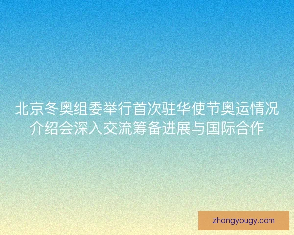 北京冬奥组委举行首次驻华使节奥运情况介绍会深入交流筹备进展与国际合作 北京冬奥组委举行首次驻华使节奥运情况介绍会深入交流筹备进展与国际合作