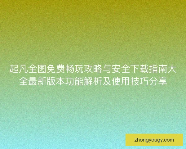 起凡全图免费畅玩攻略与安全下载指南大全最新版本功能解析及使用技巧分享