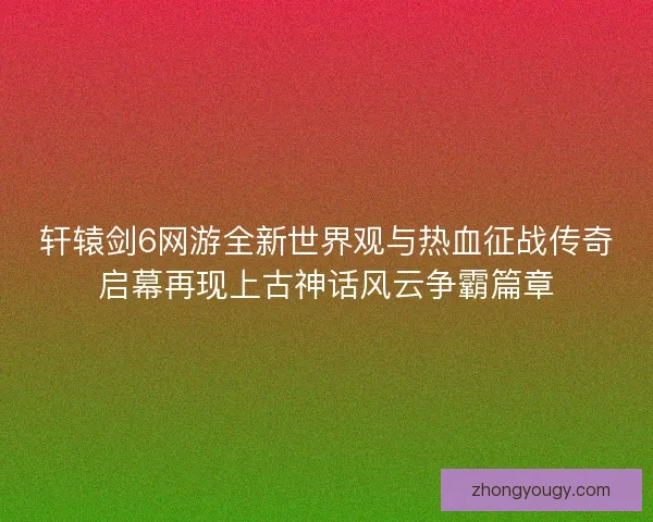 轩辕剑6网游全新世界观与热血征战传奇启幕再现上古神话风云争霸篇章 轩辕剑6网游全新世界观与热血征战传奇启幕再现上古神话风云争霸篇章
