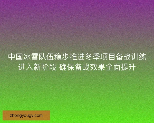 中国冰雪队伍稳步推进冬季项目备战训练进入新阶段 确保备战效果全面提升 中国冰雪队伍稳步推进冬季项目备战训练进入新阶段 确保备战效果全面提升