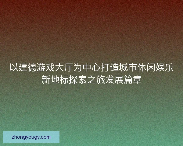 以建德游戏大厅为中心打造城市休闲娱乐新地标探索之旅发展篇章 以建德游戏大厅为中心打造城市休闲娱乐新地标探索之旅发展篇章