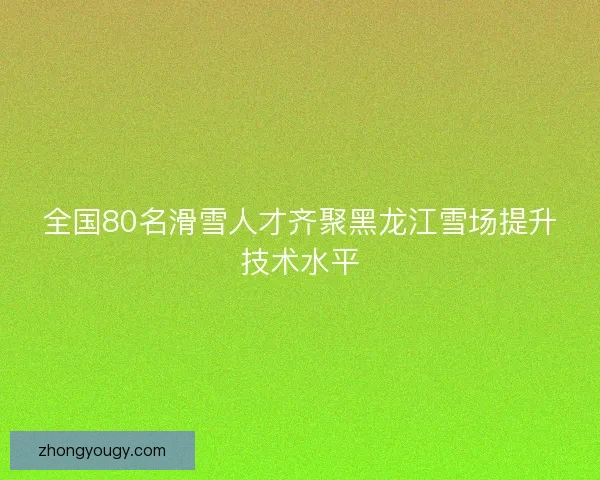 全国80名滑雪人才齐聚黑龙江雪场提升技术水平
