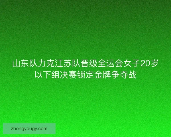山东队力克江苏队晋级全运会女子20岁以下组决赛锁定金牌争夺战 山东队力克江苏队晋级全运会女子20岁以下组决赛锁定金牌争夺战